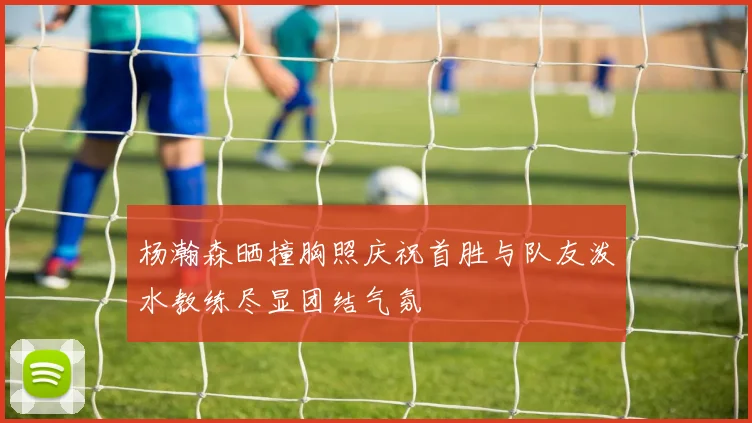 杨瀚森晒撞胸照庆祝首胜与队友泼水教练尽显团结气氛