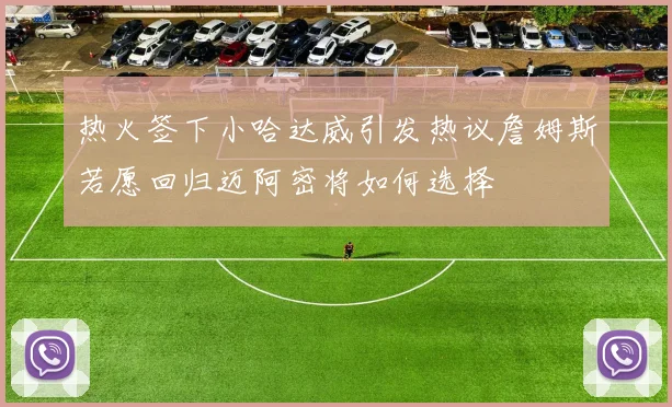 热火签下小哈达威引发热议詹姆斯若愿回归迈阿密将如何选择