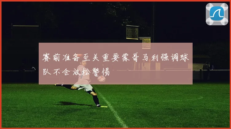 赛前准备至关重要蒙哥马利强调球队不会放松警惕