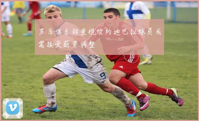 罗马俱乐部重视续约迪巴拉球员或需接受薪资调整