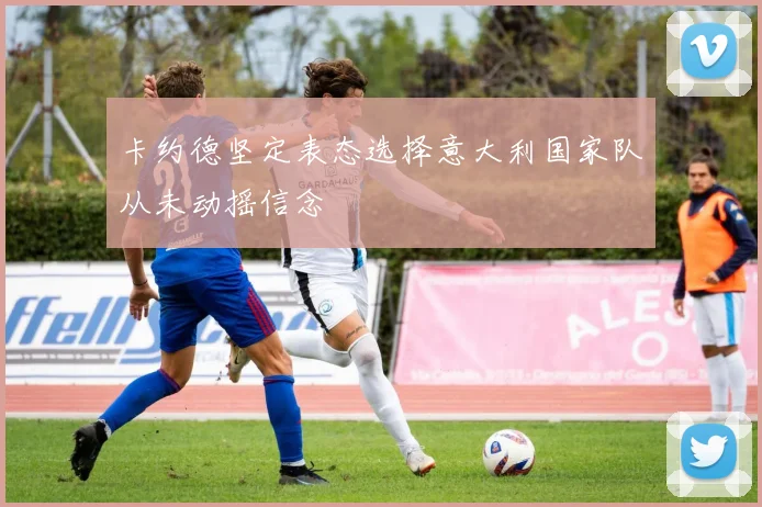 卡约德坚定表态选择意大利国家队从未动摇信念