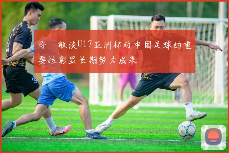 浮嶋敏谈U17亚洲杯对中国足球的重要性彰显长期努力成果