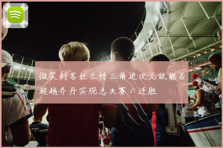 微笑刺客杜兰特三角进攻无敌能否超越乔丹实现总决赛六连胜