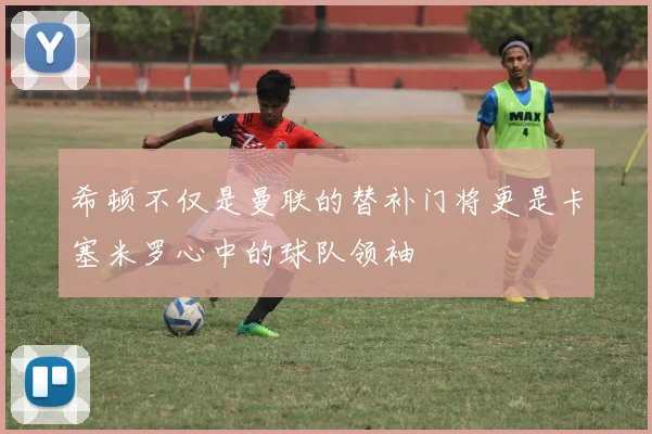 希顿不仅是曼联的替补门将更是卡塞米罗心中的球队领袖
