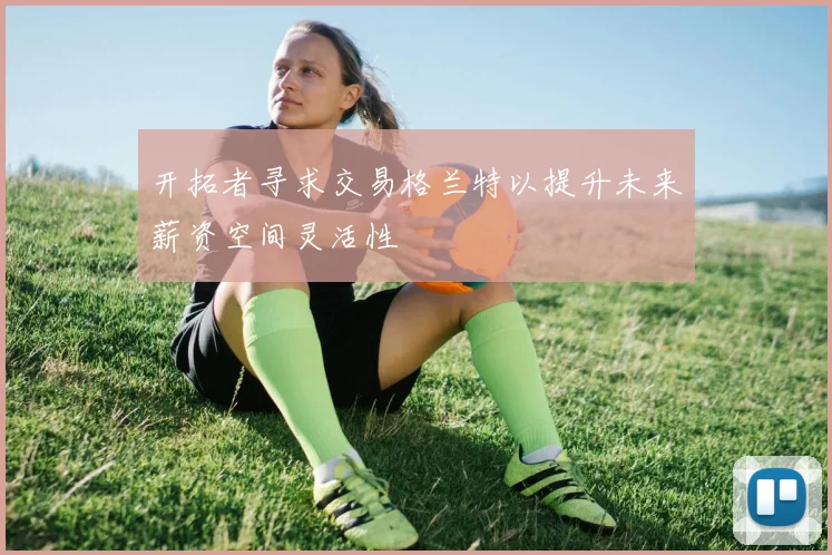 开拓者寻求交易格兰特以提升未来薪资空间灵活性